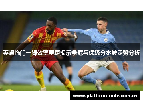 英超临门一脚效率差距揭示争冠与保级分水岭走势分析